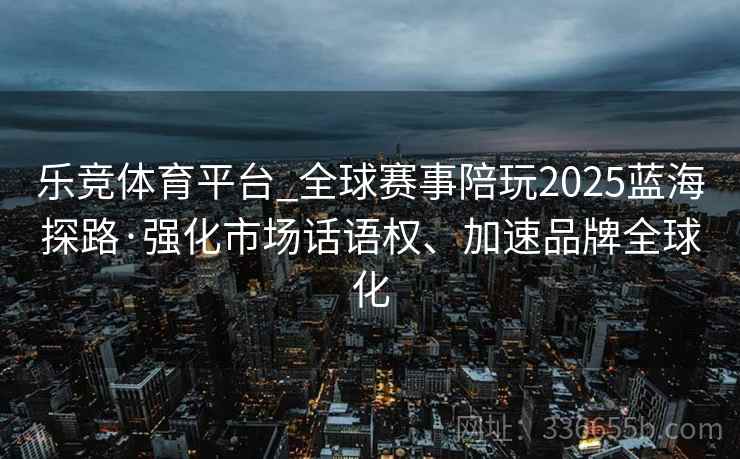 乐竞体育平台_全球赛事陪玩2025蓝海探路·强化市场话语权、加速品牌全球化