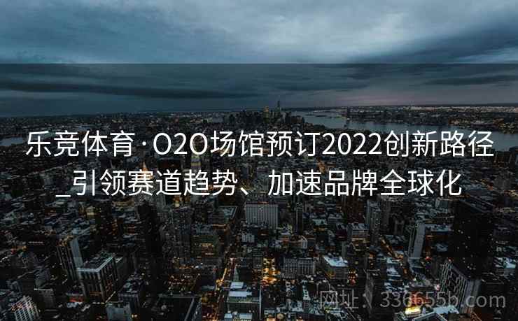 乐竞体育·O2O场馆预订2022创新路径_引领赛道趋势、加速品牌全球化