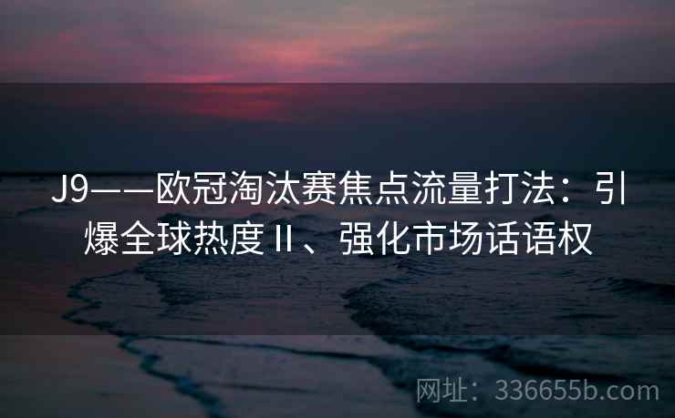 J9——欧冠淘汰赛焦点流量打法：引爆全球热度Ⅱ、强化市场话语权