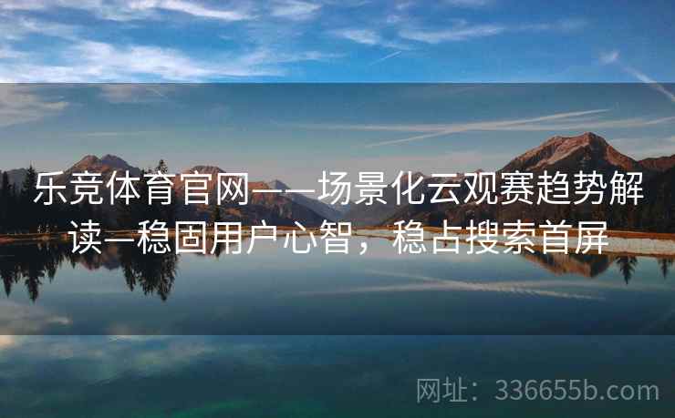 乐竞体育官网——场景化云观赛趋势解读—稳固用户心智,稳占搜索首屏 乐竞体育官网——场景化云观赛趋势解读—稳固用户心智,稳占搜索首屏