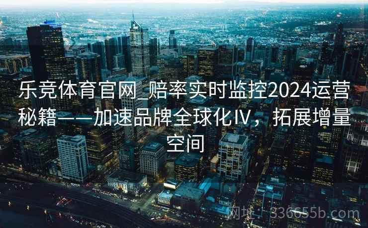 乐竞体育官网_赔率实时监控2024运营秘籍——加速品牌全球化Ⅳ，拓展增量空间