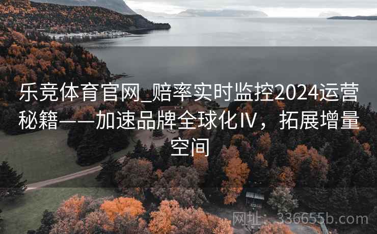 乐竞体育官网_赔率实时监控2024运营秘籍——加速品牌全球化Ⅳ,拓展增量空间 乐竞体育官网_赔率实时监控2024运营秘籍——加速品牌全球化Ⅳ,拓展增量空间