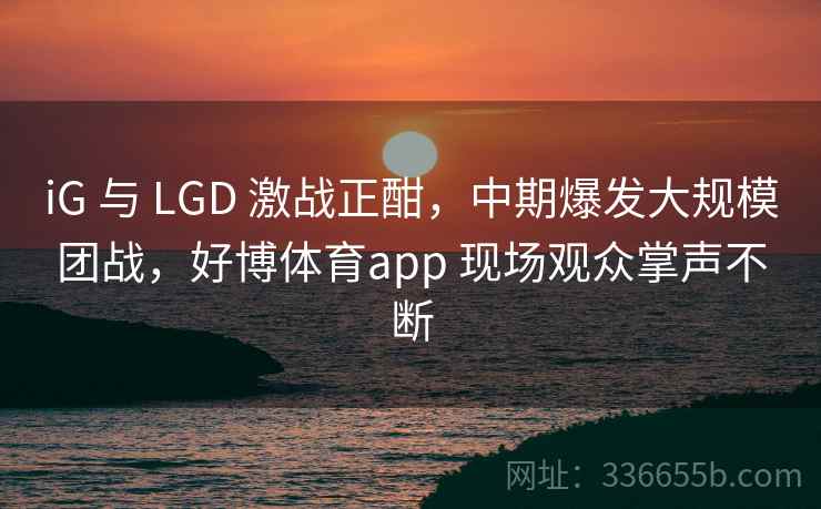 iG 与 LGD 激战正酣，中期爆发大规模团战，好博体育app 现场观众掌声不断