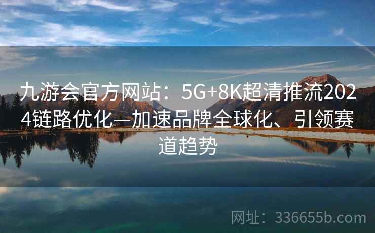 九游会官方网站：5G+8K超清推流2024链路优化—加速品牌全球化、引领赛道趋势