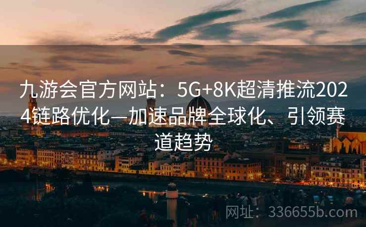 九游会官方网站:5G+8K超清推流2024链路优化—加速品牌全球化、引领赛道趋势 九游会官方网站:5G+8K超清推流2024链路优化—加速品牌全球化、引领赛道趋势